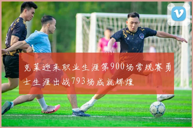 克莱迎来职业生涯第900场常规赛勇士生涯出战793场成就辉煌