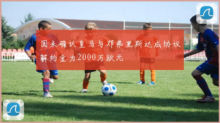 国米确认皇马与邓弗里斯达成协议解约金为2000万欧元