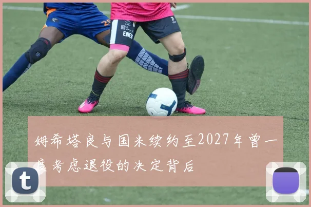 姆希塔良与国米续约至2027年曾一度考虑退役的决定背后