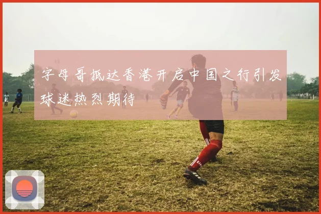 字母哥抵达香港开启中国之行引发球迷热烈期待