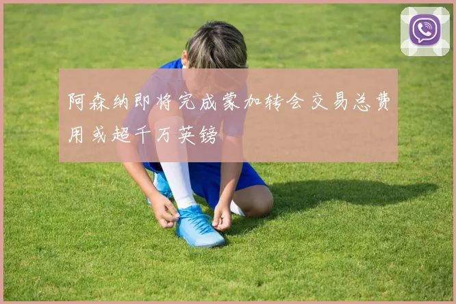 阿森纳即将完成蒙加转会交易总费用或超千万英镑