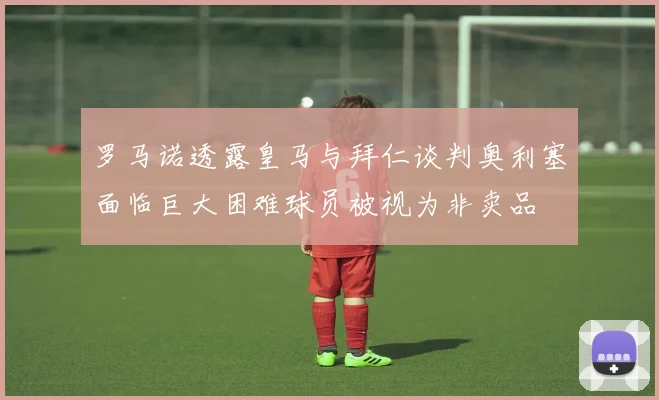 罗马诺透露皇马与拜仁谈判奥利塞面临巨大困难球员被视为非卖品