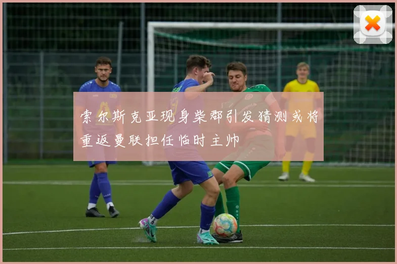 索尔斯克亚现身柴郡引发猜测或将重返曼联担任临时主帅