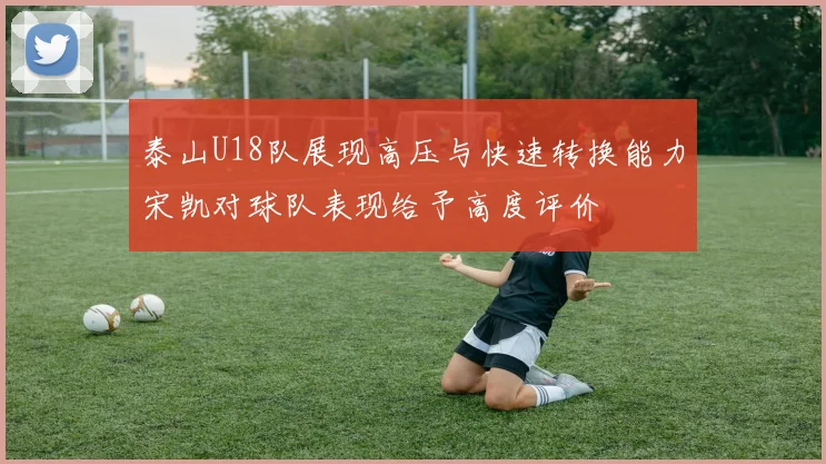 泰山U18队展现高压与快速转换能力宋凯对球队表现给予高度评价