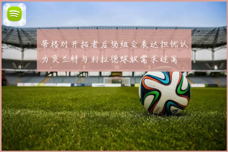 蒂格对开拓者后场组合表达担忧认为莫兰特与利拉德球权需求过高