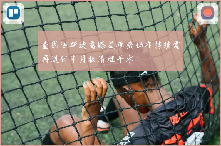 奎因坦斯透露膝盖疼痛仍在持续需再进行半月板清理手术