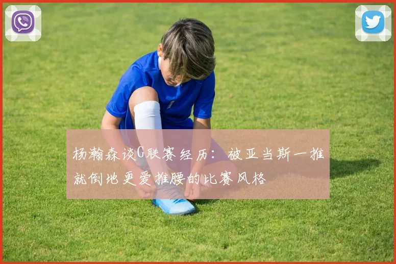 杨瀚森谈G联赛经历：被亚当斯一推就倒地更爱推腰的比赛风格