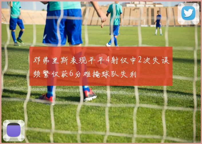 邓弗里斯表现平平4射仅中2次失误频繁仅获6分难掩球队失利