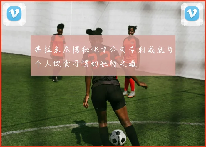 弗拉米尼揭秘化学公司专利成就与个人饮食习惯的独特之道
