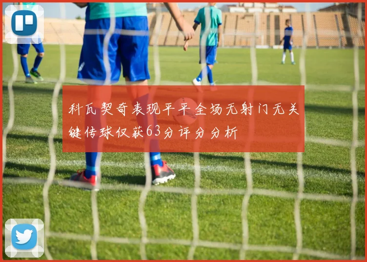 科瓦契奇表现平平全场无射门无关键传球仅获63分评分分析