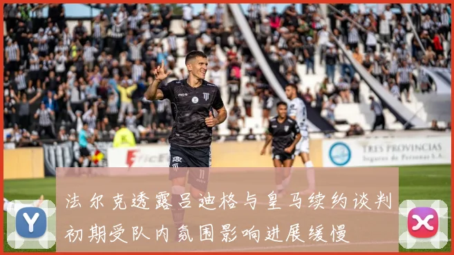 法尔克透露吕迪格与皇马续约谈判初期受队内氛围影响进展缓慢