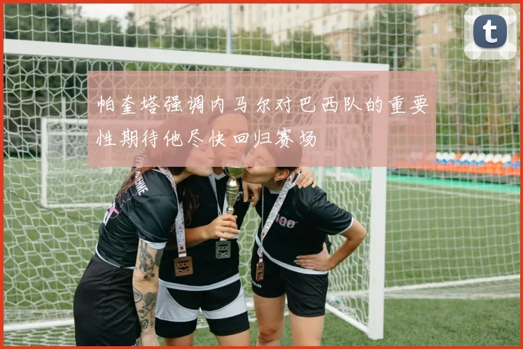 帕奎塔强调内马尔对巴西队的重要性期待他尽快回归赛场