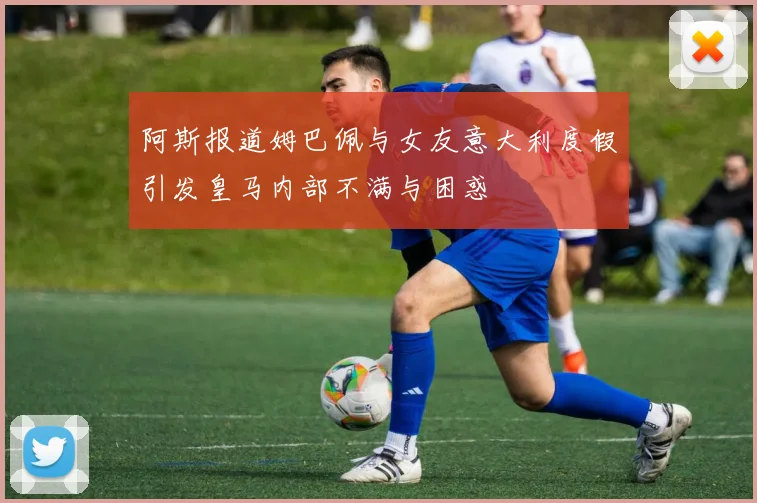 阿斯报道姆巴佩与女友意大利度假引发皇马内部不满与困惑