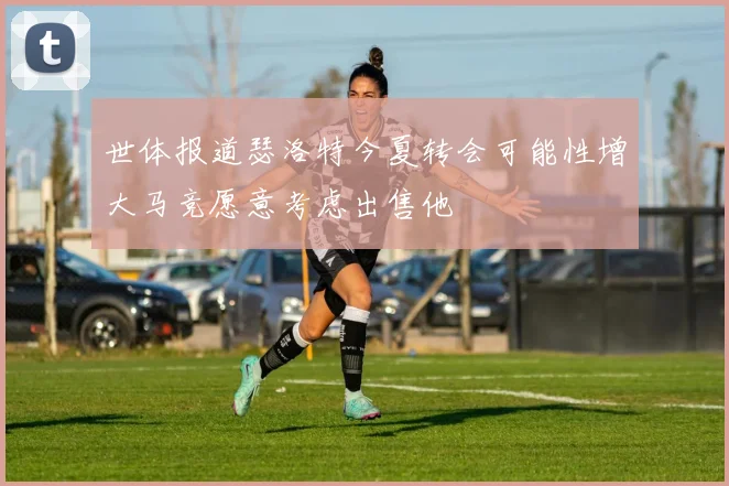 世体报道瑟洛特今夏转会可能性增大马竞愿意考虑出售他