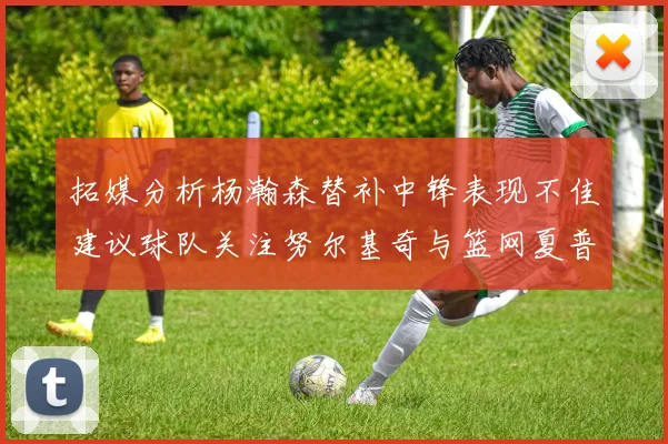 拓媒分析杨瀚森替补中锋表现不佳建议球队关注努尔基奇与篮网夏普