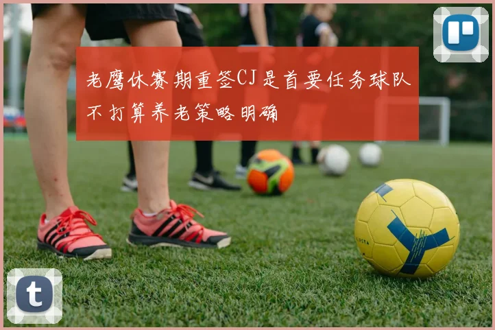 老鹰休赛期重签CJ是首要任务球队不打算养老策略明确