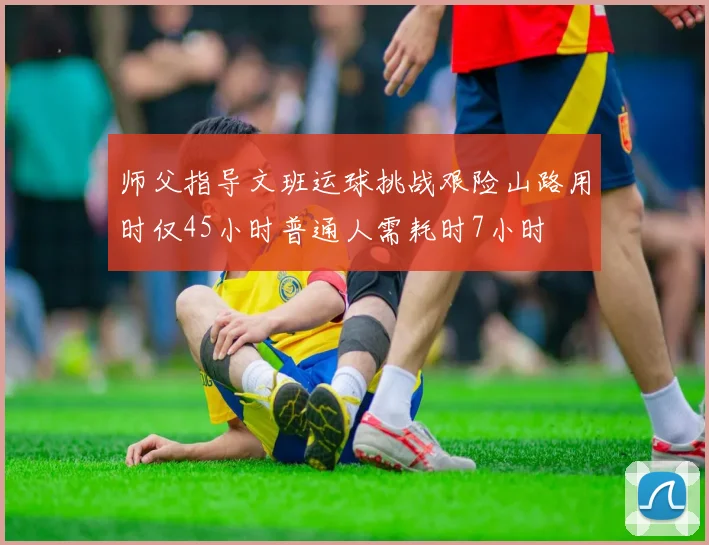 师父指导文班运球挑战艰险山路用时仅45小时普通人需耗时7小时