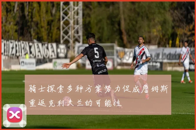 骑士探索多种方案努力促成詹姆斯重返克利夫兰的可能性